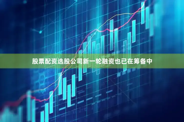 股票配资选股公司新一轮融资也已在筹备中