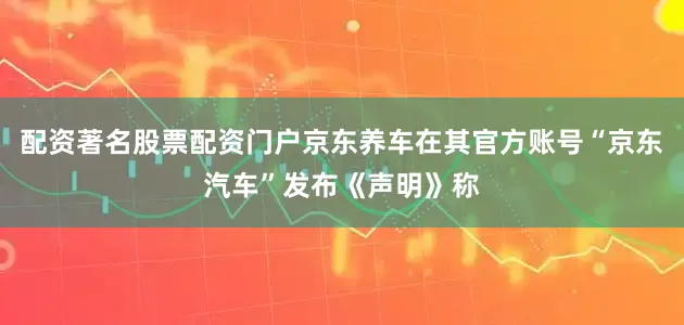 配资著名股票配资门户京东养车在其官方账号“京东汽车”发布《声明》称