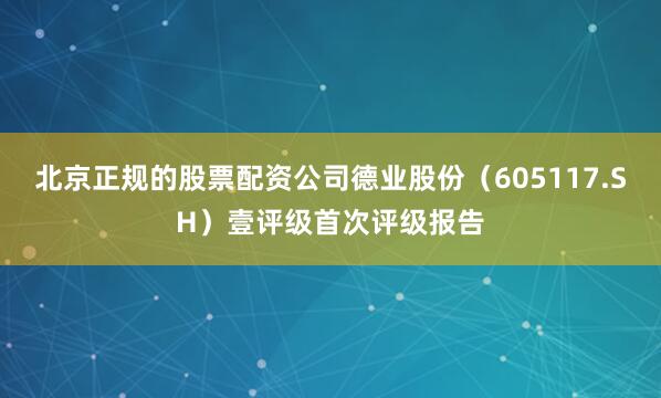 北京正规的股票配资公司德业股份（605117.SH）壹评级首次评级报告