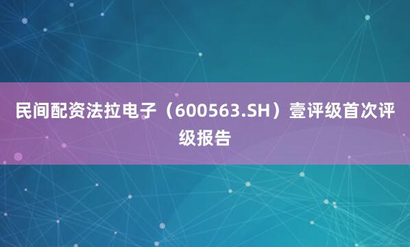 民间配资法拉电子（600563.SH）壹评级首次评级报告